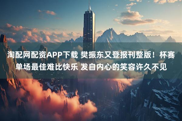 淘配网配资APP下载 樊振东又登报刊整版！杯赛单场最佳难比快乐 发自内心的笑容许久不见