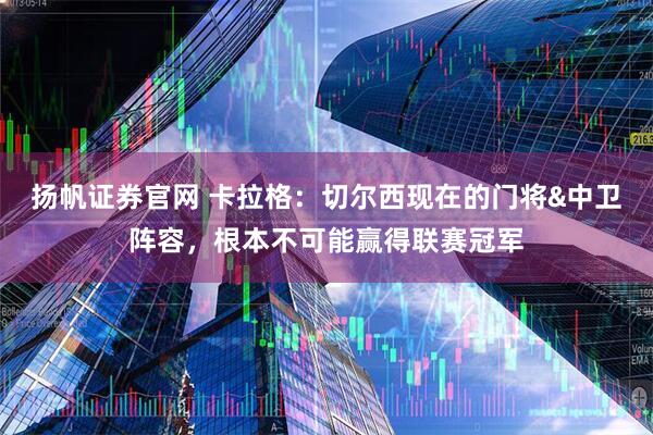 扬帆证券官网 卡拉格：切尔西现在的门将&中卫阵容，根本不可能赢得联赛冠军