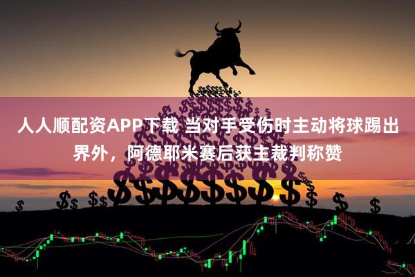 人人顺配资APP下载 当对手受伤时主动将球踢出界外，阿德耶米赛后获主裁判称赞