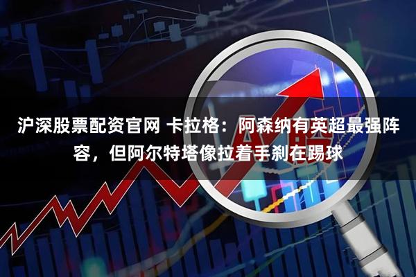 沪深股票配资官网 卡拉格：阿森纳有英超最强阵容，但阿尔特塔像拉着手刹在踢球