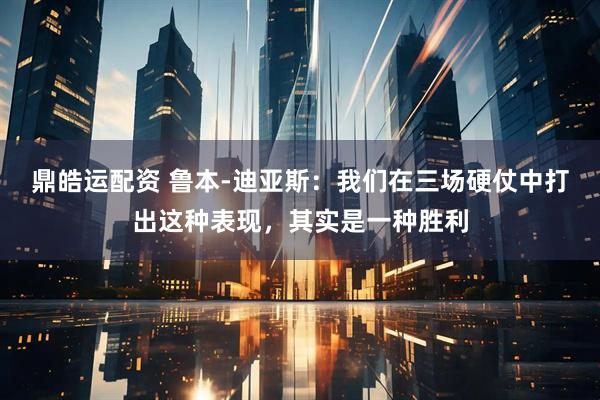 鼎皓运配资 鲁本-迪亚斯：我们在三场硬仗中打出这种表现，其实是一种胜利