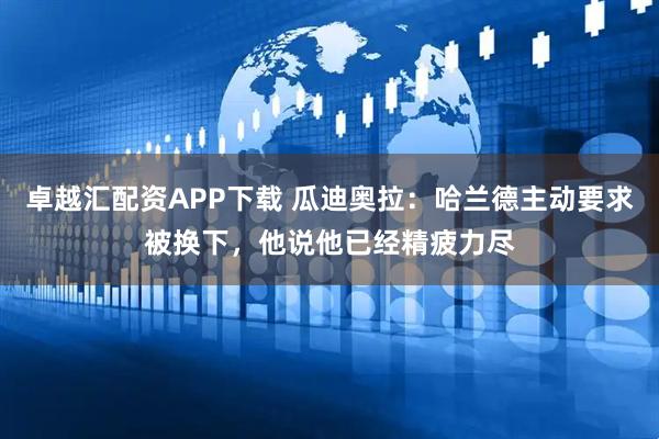卓越汇配资APP下载 瓜迪奥拉：哈兰德主动要求被换下，他说他已经精疲力尽