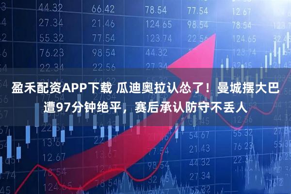 盈禾配资APP下载 瓜迪奥拉认怂了！曼城摆大巴遭97分钟绝平，赛后承认防守不丢人