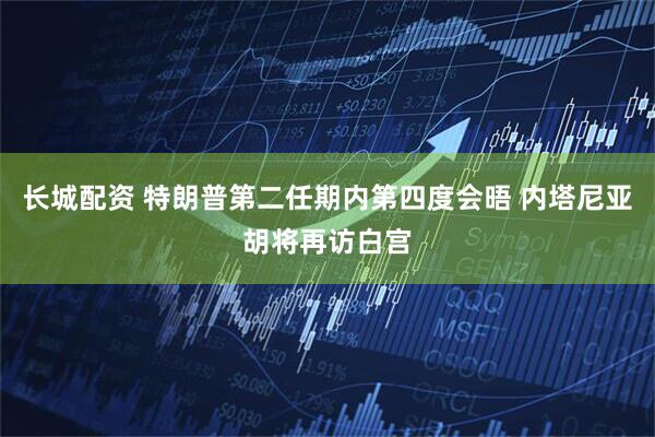 长城配资 特朗普第二任期内第四度会晤 内塔尼亚胡将再访白宫
