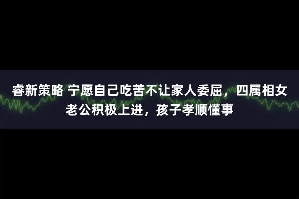 睿新策略 宁愿自己吃苦不让家人委屈，四属相女老公积极上进，孩子孝顺懂事