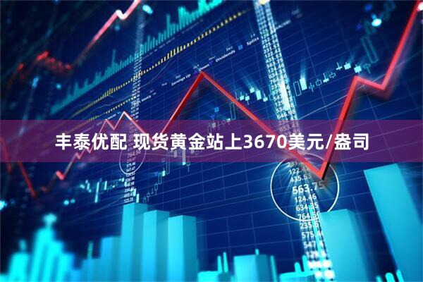 丰泰优配 现货黄金站上3670美元/盎司