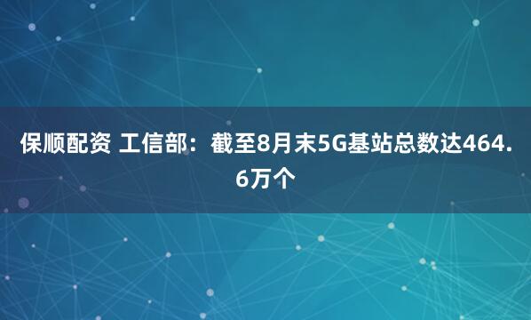 保顺配资 工信部：截至8月末5G基站总数达464.6万个