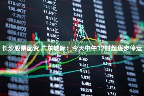 长沙股票配资 广东城际：今天中午12时起逐步停运