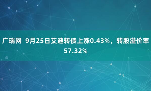 广瑞网  9月25日艾迪转债上涨0.43%，转股溢价率57.32%