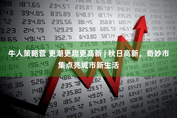 牛人策略营 更潮更趣更高新 | 秋日高新，奇妙市集点亮城市新生活