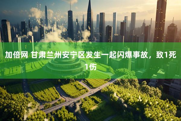加倍网 甘肃兰州安宁区发生一起闪爆事故，致1死1伤