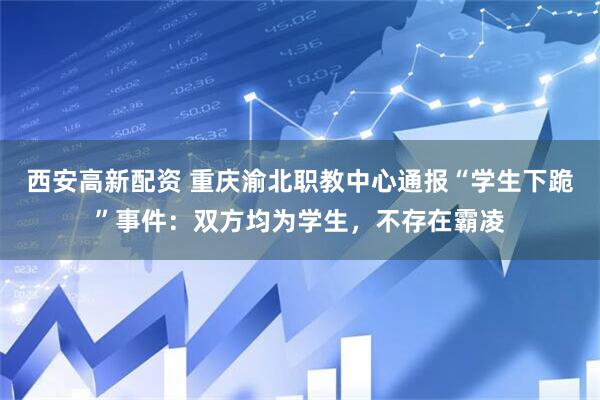 西安高新配资 重庆渝北职教中心通报“学生下跪”事件：双方均为学生，不存在霸凌