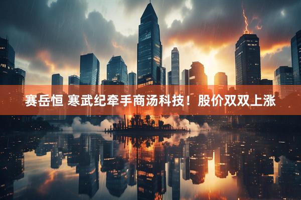 赛岳恒 寒武纪牵手商汤科技！股价双双上涨