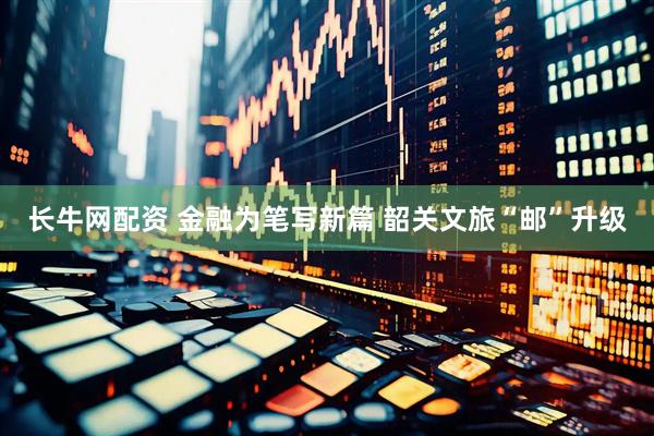 长牛网配资 金融为笔写新篇 韶关文旅“邮”升级