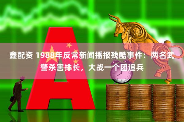 鑫配资 1988年反常新闻播报残酷事件：两名武警杀害排长，大战一个团追兵