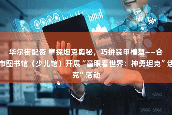 华尔街配资 童探坦克奥秘，巧拼装甲模型——合肥市图书馆（少儿馆）开展“童眼看世界：神勇坦克”活动