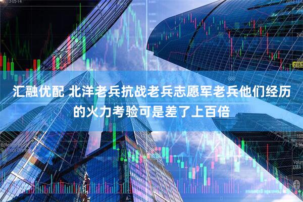 汇融优配 北洋老兵抗战老兵志愿军老兵他们经历的火力考验可是差了上百倍