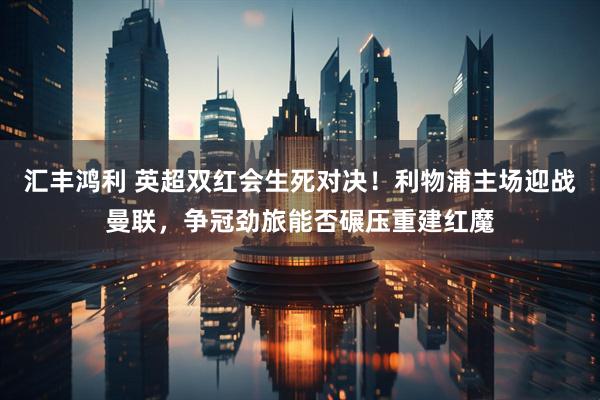 汇丰鸿利 英超双红会生死对决！利物浦主场迎战曼联，争冠劲旅能否碾压重建红魔