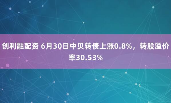 创利融配资 6月30日中贝转债上涨0.8%，转股溢价率30.53%