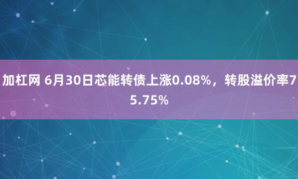 加杠网 6月30日芯能转债上涨0.08%，转股溢价率75.75%