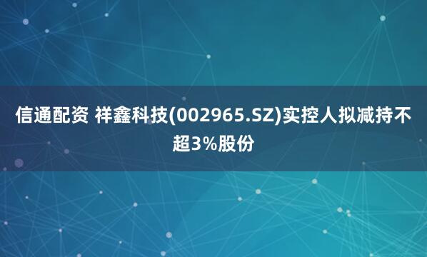 信通配资 祥鑫科技(002965.SZ)实控人拟减持不超3%股份
