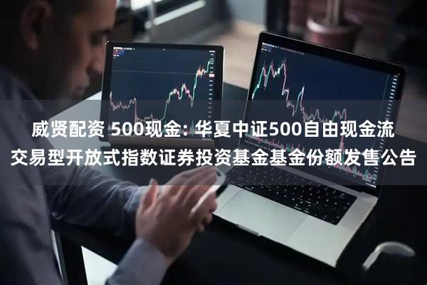 威贤配资 500现金: 华夏中证500自由现金流交易型开放式指数证券投资基金基金份额发售公告