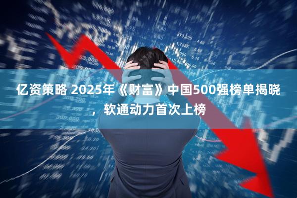 亿资策略 2025年《财富》中国500强榜单揭晓，软通动力首次上榜
