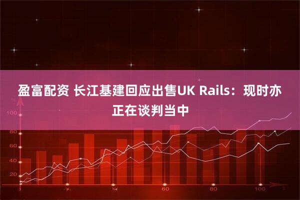 盈富配资 长江基建回应出售UK Rails：现时亦正在谈判当中