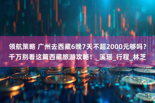 领航策略 广州去西藏6晚7天不超2000元够吗？千万别看这篇西藏旅游攻略！_溪瑶_行程_林芝