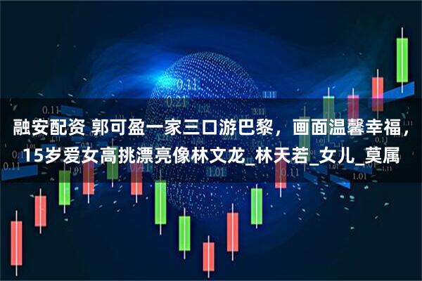 融安配资 郭可盈一家三口游巴黎，画面温馨幸福，15岁爱女高挑漂亮像林文龙_林天若_女儿_莫属