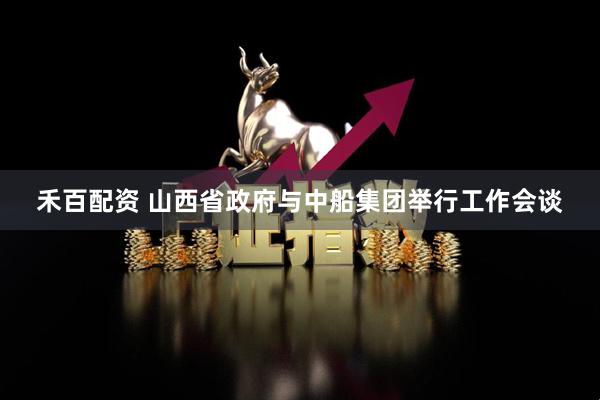 禾百配资 山西省政府与中船集团举行工作会谈