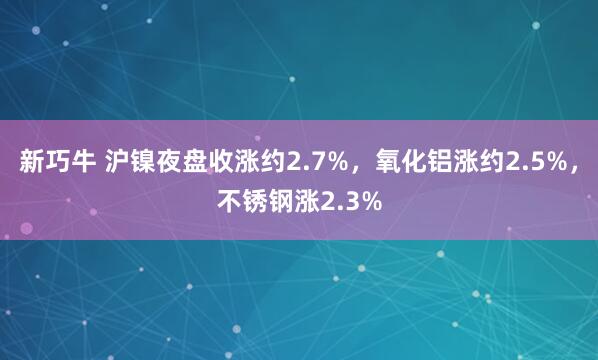 新巧牛 沪镍夜盘收涨约2.7%，氧化铝涨约2.5%，不锈钢涨2.3%